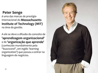 27
Peter Senge
é uma das marcas de prestígio
internacional do Massachusetts
Institute of Technology (MIT)
na área da gestão.
A ele se deve a difusão do conceito de
'aprendizagem organizacional'
e de 'organização que aprende'
(conhecido mundialmente pela
“buzzword”, em inglês 'learning
organization') que passou a entrar na
linguagem de negócios.
 