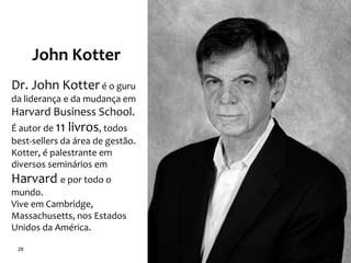 28
John Kotter
Dr. John Kotter é o guru
da liderança e da mudança em
Harvard Business School.
É autor de 11 livros, todos
best-sellers da área de gestão.
Kotter, é palestrante em
diversos seminários em
Harvard e por todo o
mundo.
Vive em Cambridge,
Massachusetts, nos Estados
Unidos da América.
 
