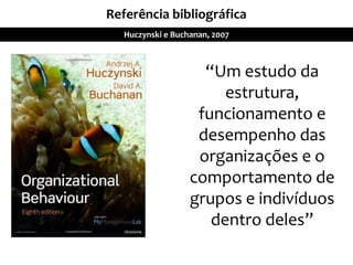 Referência bibliográfica
Huczynski e Buchanan, 2007
“Um estudo da
estrutura,
funcionamento e
desempenho das
organizações e o
comportamento de
grupos e indivíduos
dentro deles”
 