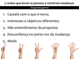 Change Management
1. Cautela com o que é novo;
2. Interesses e objetivos diferentes;
3. Não entendimento da proposta;
4. Desconfiança no porta voz da mudança;
5. Medo
5 razões que levam as pessoas a resistirem mudanças
 