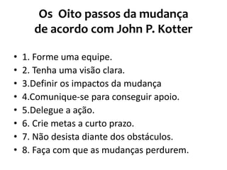 Os Oito passos da mudança
de acordo com John P. Kotter
• 1. Forme uma equipe.
• 2. Tenha uma visão clara.
• 3.Definir os impactos da mudança
• 4.Comunique-se para conseguir apoio.
• 5.Delegue a ação.
• 6. Crie metas a curto prazo.
• 7. Não desista diante dos obstáculos.
• 8. Faça com que as mudanças perdurem.
 