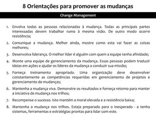 1. Envolva todas as pessoas relacionadas à mudança. Todas as principais partes
interessadas devem trabalhar rumo à mesma visão. De outro modo ocorre
resistência;
2. Comunique a mudança. Melhor ainda, mostre como esta vai fazer as coisas
melhores;
3. Desenvolva liderança. O melhor líder é alguém com quem a equipe tenha afinidade;
4. Monte uma equipe de gerenciamento da mudança. Essas pessoas podem traduzir
ideias em ações e ajudar os líderes da mudança a conduzir sua missão;
5. Forneça treinamento apropriado. Uma organização deve desenvolver
constantemente as competências requeridas em gerenciamento de projetos e
gerenciamento de mudanças;
6. Mantenha a mudança viva. Demonstre os resultados e forneça retorno para manter
a iniciativa de mudança nos trilhos;
7. Recompense o sucesso. Isto mantém a moral elevada e a resistência baixa;
8. Mantenha a mudança nos trilhos. Esteja preparado para o inesperado - e tenha
sistemas, ferramentas e estratégias prontas para lidar com este.
8 Orientações para promover as mudanças
Change Management
 