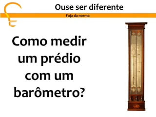 Ouse ser diferente
Fuja da norma
Como medir
um prédio
com um
barômetro?
 