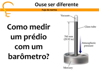 Ouse ser diferente
Fuja da norma
Como medir
um prédio
com um
barômetro?
 