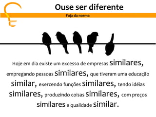 Hoje em dia existe um excesso de empresas similares,
empregando pessoas similares, que tiveram uma educação
similar, exercendo funções similares, tendo idéias
similares, produzindo coisas similares, com preços
similarese qualidade similar.
Ouse ser diferente
Fuja da norma
 