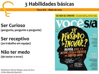 3 Habilidades básicas
Voce S/A – Maio de 2015
Ser Curioso
(pergunte, pergunte e pergunte)
Ser receptivo
(ao trabalho em equipe)
Não ter medo
(de testar e errar)
Referência: Warren Berger, autor do livro
A More Beautiful Question
 