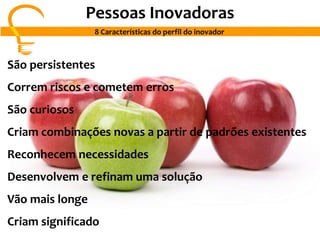 Pessoas Inovadoras
8 Características do perfil do inovador
São persistentes
Correm riscos e cometem erros
São curiosos
Criam combinações novas a partir de padrões existentes
Reconhecem necessidades
Desenvolvem e refinam uma solução
Vão mais longe
Criam significado
 
