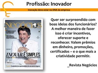 Quer ser surpreendido com
boas ideias dos funcionários?
A melhor maneira de fazer
isso é criar incentivos,
oferecer suporte e
reconhecer. Valem prêmios
em dinheiro, promoções,
certificados – e o que mais a
criatividade permitir.
_Revista Negócios
Profissão: Inovador
Inovação deve estar no DNA da empresa
 