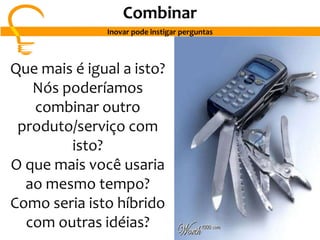 Que mais é igual a isto?
Nós poderíamos
combinar outro
produto/serviço com
isto?
O que mais você usaria
ao mesmo tempo?
Como seria isto híbrido
com outras idéias?
Combinar
Inovar pode instigar perguntas
 