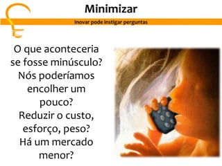 O que aconteceria
se fosse minúsculo?
Nós poderíamos
encolher um
pouco?
Reduzir o custo,
esforço, peso?
Há um mercado
menor?
Minimizar
Inovar pode instigar perguntas
 