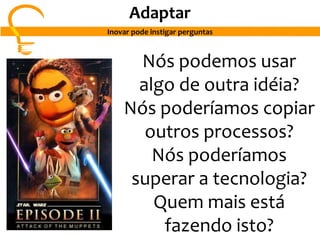 Nós podemos usar
algo de outra idéia?
Nós poderíamos copiar
outros processos?
Nós poderíamos
superar a tecnologia?
Quem mais está
fazendo isto?
Adaptar
Inovar pode instigar perguntas
 