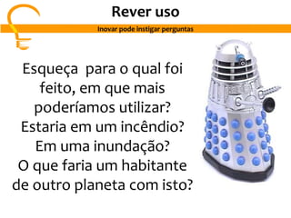Esqueça para o qual foi
feito, em que mais
poderíamos utilizar?
Estaria em um incêndio?
Em uma inundação?
O que faria um habitante
de outro planeta com isto?
Rever uso
Inovar pode instigar perguntas
 