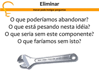 O que poderíamos abandonar?
O que está pesando nesta idéia?
O que seria sem este componente?
O que faríamos sem isto?
Eliminar
Inovar pode instigar perguntas
 