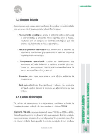 ControladoriaeAuditoria
Aula04-GestãoEconômicaeControladoria
43Faculdade On-Line UVB
Anotações do Aluno
uvb
1.1. O Processo de Gestão
Osgestoresdecadaáreaderesponsabilidadedevematuaremconformidade
com um processo de gestão, estruturado conforme segue:
• Planejamento estratégico: analisa o ambiente externo (ameaças
e oportunidades) e ambiente interno (pontos fortes e fracos),
resultando em um conjunto de diretrizes estratégicas que irão
orientar o cumprimento da missão da empresa.
• Pré-planejamento operacional: são identificadas e adotadas as
alternativas operacionais que viabilizarão as diretrizes propostas
no planejamento estratégico.
• Planejamento operacional: consiste no detalhamento das
alternativas adotadas referentes a recursos, volumes, produtos,
preços etc., levando-se em consideração um certo horizonte de
tempo (curto, médio ou longo prazos).
• Execução: esta etapa caracteriza-se pela efetiva realização da
programação.
• Controle: avaliações de desempenho, de resultados etc., sendo seu
principal objetivo garantir a execução do planejamento ou sua
revisão.
2.2. O Sistema de Informações
Os padrões de desempenho e os orçamentos constituem as bases de
comparação para a avaliação de desempenhos no sistema GECON:
A) CUSTO-PADRÃO: segundo Matz et all (apud PEREIRA in CATELLI, 2001),
é aquele cientificamente predeterminado para produção de única unidade,
ou um número de unidades de um produto, durante um período específico
no futuro imediato. Custo-padrão é o custo planejado de um produto,
 