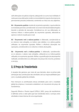 ControladoriaeAuditoria
Aula04-GestãoEconômicaeControladoria
45Faculdade On-Line UVB
Anotações do Aluno
uvb
sofre alterações nos planos originais, adequando-se a uma nova realidade. A
razão para essas alterações reside na necessidade de resposta da empresa às
permanentes pressões ambientais, mantendo-se o foco nos seus objetivos.
B4 – Orçamento-padrão: resulta do orçamento ajustado, o qual evidencia
osresultadosprevistos,considerando-seosreaisníveisdeatividadeatingidos
durante o período de execução. Consideram-se, em sua elaboração, os
mesmos índices e valores-padrão do orçamento ajustado, alterando-se
apenas o volume orçado para o real.
B5 - Orçamento real a valores-padrão: é elaborado, considerando-se
os volumes reais atingidos, os índices reais obtidos e os valores-padrão
utilizados no orçamento ajustado. Reflete a eficiência alcançada nas
operações, considerando-se os volumes e índices alcançados.
B6 - Orçamento real a índices-padrão: é elaborado, considerando-
se os volumes e valores reais atingidos, utilizando-se os índices-padrão
utilizados no orçamento ajustado. Reflete a quantificação do desempenho
realizado, considerando-se as alterações nos preços dos recursos, produtos
e serviços.
3. O Preço de Transferência
A atuação dos gestores, por meio de suas decisões, deve se primar pela
otimização das contribuições das atividades sob sua responsabilidade para
com o resultado global da entidade.
Para mensurar as contribuições dessas atividades para com o resultado
global da empresa, é necessário estabelecer um mecanismo de preço de
transferência.
Segundo Oliveira e Pereira (apud CATELLI, 2001), preço de transferência
é definido como o valor pelo qual são transferidos bens e serviços entre
atividades e áreas internas de uma organização.
 