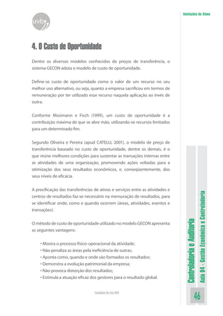 ControladoriaeAuditoria
Aula04-GestãoEconômicaeControladoria
46Faculdade On-Line UVB
Anotações do Aluno
uvb
4. O Custo de Oportunidade
Dentre os diversos modelos conhecidos de preços de transferência, o
sistema GECON adota o modelo de custo de oportunidade.
Define-se custo de oportunidade como o valor de um recurso no seu
melhor uso alternativo, ou seja, quanto a empresa sacrificou em termos de
remuneração por ter utilizado esse recurso naquela aplicação ao invés de
outra.
Conforme Mosimann e Fisch (1999), um custo de oportunidade é a
contribuição máxima de que se abre mão, utilizando-se recursos limitados
para um determinado fim.
Segundo Oliveira e Pereira (apud CATELLI, 2001), o modelo de preço de
transferência baseado no custo de oportunidade, dentre os demais, é o
que reúne melhores condições para sustentar as transações internas entre
as atividades de uma organização, promovendo ações voltadas para a
otimização dos seus resultados econômicos, e, conseqüentemente, dos
seus níveis de eficácia.
A precificação das transferências de ativos e serviços entre as atividades e
centros de resultados faz-se necessário na mensuração de resultados, para
se identificar onde, como e quando ocorrem (áreas, atividades, eventos e
transações).
O método de custo de oportunidade utilizado no modelo GECON apresenta
as seguintes vantagens:
• Mostra o processo físico-operacional da atividade;
• Não penaliza as áreas pela ineficiência de outras;
• Aponta como, quando e onde são formados os resultados;
• Demonstra a evolução patrimonial da empresa;
• Não provoca distorção dos resultados;
• Estimula a atuação eficaz dos gestores para o resultado global.
 