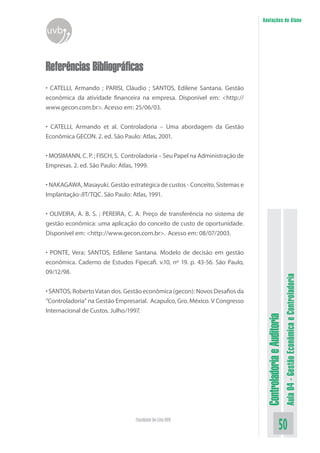 ControladoriaeAuditoria
Aula04-GestãoEconômicaeControladoria
50Faculdade On-Line UVB
Anotações do Aluno
uvb
Referências Bibliográficas
• CATELLI, Armando ; PARISI, Cláudio ; SANTOS, Edilene Santana. Gestão
econômica da atividade financeira na empresa. Disponível em: <http://
www.gecon.com.br>. Acesso em: 25/06/03.
• CATELLI, Armando et al. Controladoria – Uma abordagem da Gestão
Econômica GECON. 2. ed. São Paulo: Atlas, 2001.
• MOSIMANN, C. P. ; FISCH, S. Controladoria – Seu Papel na Administração de
Empresas. 2. ed. São Paulo: Atlas, 1999.
• NAKAGAWA, Masayuki. Gestão estratégica de custos - Conceito, Sistemas e
Implantação-JIT/TQC. São Paulo: Atlas, 1991.
• OLIVEIRA, A. B. S. ; PEREIRA, C. A. Preço de transferência no sistema de
gestão econômica: uma aplicação do conceito de custo de oportunidade.
Disponível em: <http://www.gecon.com.br>. Acesso em: 08/07/2003.
• PONTE, Vera; SANTOS, Edilene Santana. Modelo de decisão em gestão
econômica. Caderno de Estudos Fipecafi. v.10, nº 19. p. 43-56. São Paulo,
09/12/98.
•SANTOS,RobertoVatandos.Gestãoeconômica(gecon):NovosDesafiosda
“Controladoria” na Gestão Empresarial. Acapulco, Gro. México. V Congresso
Internacional de Custos. Julho/1997.
 