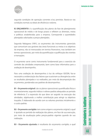 ControladoriaeAuditoria
Aula04-GestãoEconômicaeControladoria
44Faculdade On-Line UVB
Anotações do Aluno
uvb
segundo condições de operação correntes e/ou previstas. Baseia-se nas
condições normais ou ideais de eficiência e volume.
B) ORÇAMENTO: é a quantificação dos planos da fase de planejamento
operacional de médio e de longo prazos e refletem as diretrizes, metas
e políticas estabelecidas para a empresa. Corresponde a quantidades
planejadas valorizadas a preços planejados.
Segundo Nakagawa (1991), os orçamentos são instrumentos gerenciais
que comunicam aos gestores das áreas funcionais as metas e os objetivos
da empresa, não só mensurados em termos financeiros, mas também em
termos operacionais, por meio da quantificação e qualificação dos eventos
e transações.
O orçamento serve como instrumento fundamental para o exercício do
controle das atividades empresariais, bem como base informativa para a
avaliação de desempenho.
Para uma avaliação de desempenhos à luz do enfoque GECON, faz-se
necessário a evidenciação dos fatores que ocasionam as divergências entre
os resultados planejados e os realizados, por meio da decomposição dos
orçamentos, ponderados aos padrões de desempenhos:
B1 - Orçamento original: são os planos operacionais quantificados física e
monetariamente, segundo índices e valores-padrão adequados ao período
de referência. É a expressão do que deve ser seguido na execução das
atividades, objetivando a melhor contribuição para atingir os objetivos
traçados. É elaborado de acordo com os volumes previstos inicialmente e
o custo-padrão.
B2 - Orçamento corrigido: tem como origem o orçamento original, o qual
é ajustado ao período da realização dos planos, em face de sua execução,
por meio da atualização pelos preços-padrão vigentes quando de sua
realização.
B3 - Orçamento ajustado: é resultante do orçamento corrigido, o qual
 