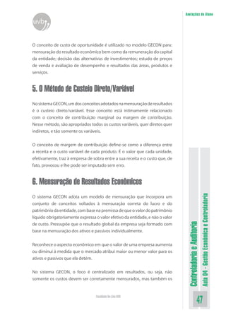 ControladoriaeAuditoria
Aula04-GestãoEconômicaeControladoria
47Faculdade On-Line UVB
Anotações do Aluno
uvb
O conceito de custo de oportunidade é utilizado no modelo GECON para:
mensuração do resultado econômico bem como da remuneração do capital
da entidade; decisão das alternativas de investimentos; estudo de preços
de venda e avaliação de desempenho e resultados das áreas, produtos e
serviços.
5. O Método de Custeio Direto/Variável
NosistemaGECON,umdosconceitosadotadosnamensuraçãoderesultados
é o custeio direto/variável. Esse conceito está intimamente relacionado
com o conceito de contribuição marginal ou margem de contribuição.
Nesse método, são apropriados todos os custos variáveis, quer diretos quer
indiretos, e tão somente os variáveis.
O conceito de margem de contribuição define-se como a diferença entre
a receita e o custo variável de cada produto. É o valor que cada unidade,
efetivamente, traz à empresa de sobra entre a sua receita e o custo que, de
fato, provocou e lhe pode ser imputado sem erro.
6. Mensuração de Resultados Econômicos
O sistema GECON adota um modelo de mensuração que incorpora um
conjunto de conceitos voltados à mensuração correta do lucro e do
patrimôniodaentidade,combasenapremissadequeovalordopatrimônio
líquido obrigatoriamente expressa o valor efetivo da entidade, e não o valor
de custo. Pressupõe que o resultado global da empresa seja formado com
base na mensuração dos ativos e passivos individualmente.
Reconhece o aspecto econômico em que o valor de uma empresa aumenta
ou diminui à medida que o mercado atribui maior ou menor valor para os
ativos e passivos que ela detém.
No sistema GECON, o foco é centralizado em resultados, ou seja, não
somente os custos devem ser corretamente mensurados, mas também os
 