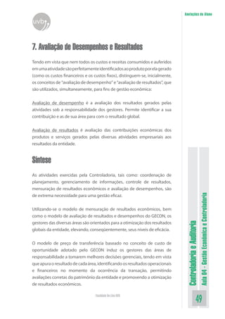ControladoriaeAuditoria
Aula04-GestãoEconômicaeControladoria
49Faculdade On-Line UVB
Anotações do Aluno
uvb
7. Avaliação de Desempenhos e Resultados
Tendo em vista que nem todos os custos e receitas consumidos e auferidos
emumaatividadesãoperfeitamenteidentificadosaoprodutoporelagerado
(como os custos financeiros e os custos fixos), distinguem-se, inicialmente,
os conceitos de “avaliação de desempenho” e “avaliação de resultados”, que
são utilizados, simultaneamente, para fins de gestão econômica:
Avaliação de desempenho é a avaliação dos resultados gerados pelas
atividades sob a responsabilidade dos gestores. Permite identificar a sua
contribuição e as de sua área para com o resultado global.
Avaliação de resultados é avaliação das contribuições econômicas dos
produtos e serviços gerados pelas diversas atividades empresariais aos
resultados da entidade.
Síntese
As atividades exercidas pela Controladoria, tais como: coordenação de
planejamento, gerenciamento de informações, controle de resultados,
mensuração de resultados econômicos e avaliação de desempenhos, são
de extrema necessidade para uma gestão eficaz.
Utilizando-se o modelo de mensuração de resultados econômicos, bem
como o modelo de avaliação de resultados e desempenhos do GECON, os
gestores das diversas áreas são orientados para a otimização dos resultados
globais da entidade, elevando, conseqüentemente, seus níveis de eficácia.
O modelo de preço de transferência baseado no conceito de custo de
oportunidade adotado pelo GECON induz os gestores das áreas de
responsabilidade a tomarem melhores decisões gerenciais, tendo em vista
queapuraoresultadodecadaárea,identificandoosresultadosoperacionais
e financeiros no momento da ocorrência da transação, permitindo
avaliações corretas do patrimônio da entidade e promovendo a otimização
de resultados econômicos.
 