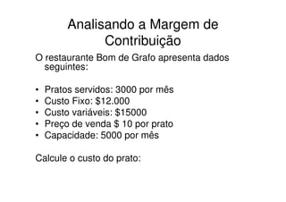 Analisando a Margem de
               Contribuição
O restaurante Bom de Grafo apresenta dados
  seguintes:

•   Pratos servidos: 3000 por mês
•   Custo Fixo: $12.000
•   Custo variáveis: $15000
•   Preço de venda $ 10 por prato
•   Capacidade: 5000 por mês

Calcule o custo do prato:
 