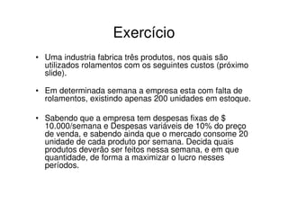 Exercício
• Uma industria fabrica três produtos, nos quais são
  utilizados rolamentos com os seguintes custos (próximo
  slide).

• Em determinada semana a empresa esta com falta de
  rolamentos, existindo apenas 200 unidades em estoque.

• Sabendo que a empresa tem despesas fixas de $
  10.000/semana e Despesas variáveis de 10% do preço
  de venda, e sabendo ainda que o mercado consome 20
  unidade de cada produto por semana. Decida quais
  produtos deverão ser feitos nessa semana, e em que
  quantidade, de forma a maximizar o lucro nesses
  períodos.
 