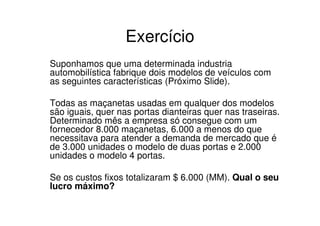 Exercício
Suponhamos que uma determinada industria
automobilística fabrique dois modelos de veículos com
as seguintes características (Próximo Slide).

Todas as maçanetas usadas em qualquer dos modelos
são iguais, quer nas portas dianteiras quer nas traseiras.
Determinado mês a empresa só consegue com um
fornecedor 8.000 maçanetas, 6.000 a menos do que
necessitava para atender a demanda de mercado que é
de 3.000 unidades o modelo de duas portas e 2.000
unidades o modelo 4 portas.

Se os custos fixos totalizaram $ 6.000 (MM). Qual o seu
lucro máximo?
 