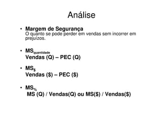 Análise
• Margem de Segurança
 O quanto se pode perder em vendas sem incorrer em
 prejuízos.

• MSquantidade
  Vendas (Q) – PEC (Q)

• MS$
  Vendas ($) – PEC ($)

• MS%
  MS (Q) / Vendas(Q) ou MS($) / Vendas($)
 