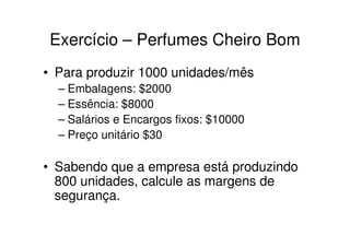 Exercício – Perfumes Cheiro Bom
• Para produzir 1000 unidades/mês
  – Embalagens: $2000
  – Essência: $8000
  – Salários e Encargos fixos: $10000
  – Preço unitário $30

• Sabendo que a empresa está produzindo
  800 unidades, calcule as margens de
  segurança.
 