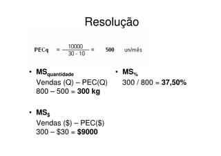 Resolução



• MSquantidade          • MS%
  Vendas (Q) – PEC(Q)     300 / 800 = 37,50%
  800 – 500 = 300 kg

• MS$
  Vendas ($) – PEC($)
  300 – $30 = $9000
 