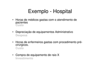 Exemplo - Hospital
• Horas de médicos gastas com o atendimento de
  pacientes
  Custo

• Depreciação de equipamentos Administrativo
  Despesa

• Horas de enfermeiros gastas com procedimento pré-
  cirúrgicos.
  Custo

• Compra de equipamento de raio X
  Investimento
 
