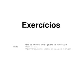 Exercícios

        Qual e a diferença entre o gaúcho e o pernilongo?
Piada   Ôche, sei não...
        O pernilongo, quando você dá um tapa, pára de chupar.
 