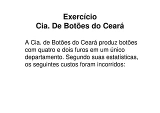 Exercício
   Cia. De Botões do Ceará

A Cia. de Botões do Ceará produz botões
com quatro e dois furos em um único
departamento. Segundo suas estatísticas,
os seguintes custos foram incorridos:
 