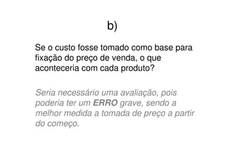 b)
Se o custo fosse tomado como base para
fixação do preço de venda, o que
aconteceria com cada produto?

Seria necessário uma avaliação, pois
poderia ter um ERRO grave, sendo a
melhor medida a tomada de preço a partir
do começo.
 