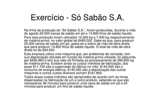 Exercício - Só Sabão S.A.
Na linha de produção da “Só Sabão S.A.”, foram produzidas, durante o mês
de agosto 20.000 caixas de sabão em pó e 14.800 litros de sabão líquido.
Para esta produção foram utilizados 12.000 kg e 7.400 kg respectivamente
de matéria-prima, no valor global de $485.000. Sabe-se que, para produzir
20.000 caixas de sabão em pó, gasta-se o dobro de mão-de-obra direta
que para produzir 14.800 litros de sabão líquido. O total de mão-de-obra
direta foi de $34.500.
Esta empresa utiliza uma máquina que, por problemas de corrosão, tem
sua depreciação alocada em função da matéria-prima utlizada; foi adquirida
por $456.960 e tem sua vida útil limitada ao processamento de 268.800 kg
de matéria-prima. Existem ainda os custos indiretos de fabricação, dos
quais $11.100 são a supervisão da fábrica no mês, $144.000 são o
consumo de energia elétrica, $140.000 são a depreciação das outras
máquinas e outros custos diversos somam $161.860.
Todos esses custos indiretos são apropriados de acordo com as horas
dispensadas na fabricação de um e outro produto, sabendo-se que são
necessários 36 minutos para produzir uma caixa de sabão em pó e 24
minutos para produzir um litro de sabão líquido.
 