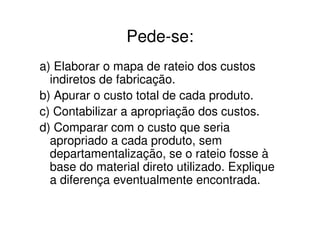 Pede-se:
a) Elaborar o mapa de rateio dos custos
  indiretos de fabricação.
b) Apurar o custo total de cada produto.
c) Contabilizar a apropriação dos custos.
d) Comparar com o custo que seria
  apropriado a cada produto, sem
  departamentalização, se o rateio fosse à
  base do material direto utilizado. Explique
  a diferença eventualmente encontrada.
 
