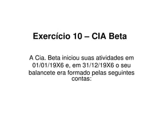 Exercício 10 – CIA Beta

A Cia. Beta iniciou suas atividades em
 01/01/19X6 e, em 31/12/19X6 o seu
balancete era formado pelas seguintes
                contas:
 