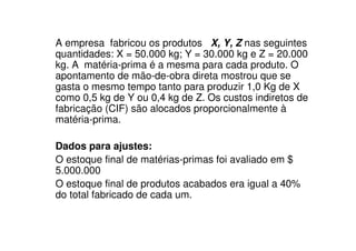A empresa fabricou os produtos X, Y, Z nas seguintes
quantidades: X = 50.000 kg; Y = 30.000 kg e Z = 20.000
kg. A matéria-prima é a mesma para cada produto. O
apontamento de mão-de-obra direta mostrou que se
gasta o mesmo tempo tanto para produzir 1,0 Kg de X
como 0,5 kg de Y ou 0,4 kg de Z. Os custos indiretos de
fabricação (CIF) são alocados proporcionalmente à
matéria-prima.

Dados para ajustes:
O estoque final de matérias-primas foi avaliado em $
5.000.000
O estoque final de produtos acabados era igual a 40%
do total fabricado de cada um.
 
