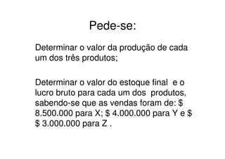Pede-se:
Determinar o valor da produção de cada
um dos três produtos;

Determinar o valor do estoque final e o
lucro bruto para cada um dos produtos,
sabendo-se que as vendas foram de: $
8.500.000 para X; $ 4.000.000 para Y e $
$ 3.000.000 para Z .
 