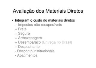 Avaliação dos Materiais Diretos
• Integram o custo do materiais diretos
  + Impostos não recuperáveis
  + Frete
  + Seguro
  + Armazenagem
  + Desembaraço (Entrega no Brasil)
  + Despachante
  - Desconto institucionais
  - Abatimentos
 