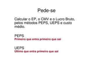 Pede-se
Calcular o EP, o CMV e o Lucro Bruto,
pelos métodos PEPS, UEPS e custo
médio.

PEPS
Primeiro que entra primeiro que sai


UEPS
Último que entra primeiro que sai
 