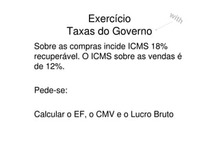 wi
            Exercício               th
        Taxas do Governo
Sobre as compras incide ICMS 18%
recuperável. O ICMS sobre as vendas é
de 12%.

Pede-se:

Calcular o EF, o CMV e o Lucro Bruto
 