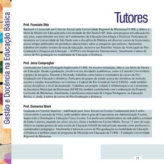 Tutores
Gestão e Docência na Educação Básica

                                        Prof. Franciele Otto
                                        Bacharel e Licenciada em Ciências Sociais pela Universidade Regional de Blumenau/FURB, e obteve o
                                        título de Mestre em Educação pela Universidade de São Paulo/USP. Atua com pesquisa em educação há
                                        seis anos, especialmente nas áreas de Fundamentos da Educação (Sociologia e História). Participou de
                                        monitoria na Universidade de São Paulo com a disciplina de Didática em diversos cursos de licenciatura,
                                        possui artigos publicados em periódicos educacionais sobre as pesquisas que realizou. Apresentou
                                        trabalhos em muitos eventos da área de educação, inclusive nas Reuniões Anuais da Associação de Pós-
                                        Graduação e Pesquisa em Educação – ANPEd e em Simpósios Internacionais. Atualmente é tutora de
                                        cursos de Pós-graduação na modalidade de Educação a Distância.

                                        Prof. Jeice Campregher
                                        Licenciada em Letras (Português/Inglês) pela FURB. Na mesma instituição, obteve seu título de Mestre
                                        em Educação. Desde a graduação, envolve-se em atividades acadêmicas, como a Extensão Universitária
                                        e grupos de pesquisa. Durante o Mestrado, trabalhou como tutora e orientadora de cursos de Pós-
                                        Graduação em Educação a distância. Participou de grupos de estudo acerca das temáticas de inclusão
                                        escolar e estudos foucaultianos na Unisinos e Federal do Rio Grande do Sul (UFRGS) - onde também
                                        cursou disciplinas a nível de doutorado. Trabalhou em projeto voltado à Alfabetização e ao Letramento
                                        na Secretaria Municipal de Blumenau (SEMED), também contribuindo com a elaboração da Proposta
                                        Curricular de Blumenau. Atualmente, é professora concursada de Língua Portuguesa, na Educação
                                        Básica, e, ainda, é tutora de cursos de Pós-Graduação a distância.


                                        Prof. Osmarina Block
                                        Graduada em Normal Superior – habilitação para Anos Iniciais do Ensino Fundamental pelo Centro
                                        Universitário Leonardo da Vinci, onde também obteve grau de Especialista em Administração Escolar,
                                        Supervisão e Orientação e Educação Física Escolar. Foi professora alfabetizadora da rede pública estadual
                                        de Santa Catarina, atuando nas séries iniciais, finais e também no Ensino Médio. Possui 11 anos de expe-
                                        riência na equipe gestora de uma escola de Educação Infantil da rede privada atuando como professora e
                                        coordenadora pedagógica. Atualmente é tutora de cursos de Pós-graduação na modalidade de Educação
                                        a Distância e também aluna do programa de Mestrado em Educação da FURB – Fundação Universidade
                                        Regional de Blumenau.




                              Sumário
                                                                                                                                    11
 