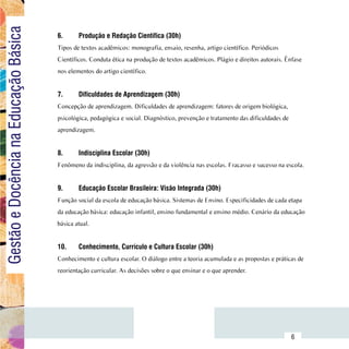 Gestão e Docência na Educação Básica
                                        6.	     Produção e Redação Científica (30h)
                                        Tipos de textos acadêmicos: monografia, ensaio, resenha, artigo científico. Periódicos
                                        Científicos. Conduta ética na produção de textos acadêmicos. Plágio e direitos autorais. Ênfase
                                        nos elementos do artigo científico.


                                        7.	     Dificuldades de Aprendizagem (30h)
                                        Concepção de aprendizagem. Dificuldades de aprendizagem: fatores de origem biológica,
                                        psicológica, pedagógica e social. Diagnóstico, prevenção e tratamento das dificuldades de
                                        aprendizagem.


                                        8.	     Indisciplina Escolar (30h)
                                        Fenômeno da indisciplina, da agressão e da violência nas escolas. Fracasso e sucesso na escola.


                                        9.	     Educação Escolar Brasileira: Visão Integrada (30h)
                                        Função social da escola de educação básica. Sistemas de Ensino. Especificidades de cada etapa
                                        da educação básica: educação infantil, ensino fundamental e ensino médio. Cenário da educação
                                        básica atual.


                                        10.	    Conhecimento, Currículo e Cultura Escolar (30h)
                                        Conhecimento e cultura escolar. O diálogo entre a teoria acumulada e as propostas e práticas de
                                        reorientação curricular. As decisões sobre o que ensinar e o que aprender.




                              Sumário
                                                                                                                                    6
 
