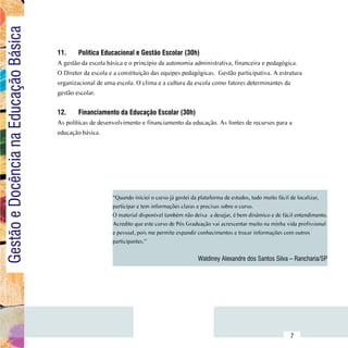 Gestão e Docência na Educação Básica

                                        11.	    Política Educacional e Gestão Escolar (30h)
                                        A gestão da escola básica e o princípio da autonomia administrativa, financeira e pedagógica.
                                        O Diretor da escola e a constituição das equipes pedagógicas. Gestão participativa. A estrutura
                                        organizacional de uma escola. O clima e a cultura da escola como fatores determinantes da
                                        gestão escolar.


                                        12.	    Financiamento da Educação Escolar (30h)
                                        As políticas de desenvolvimento e financiamento da educação. As fontes de recursos para a
                                        educação básica.




                                                             “Quando iniciei o curso já gostei da plataforma de estudos, tudo muito fácil de localizar,
                                                             participar e tem informações claras e precisas sobre o curso.
                                                             O material disponível também não deixa  a desejar, é bem dinâmico e de fácil entendimento.
                                                             Acredito que este curso de Pós Graduação vai acrescentar muito na minha vida profissional
                                                             e pessoal, pois me permite expandir conhecimentos e trocar informações com outros
                                                             participantes.”


                                                                                                Waldiney Alexandre dos Santos Silva – Rancharia/SP




                              Sumário
                                                                                                                                       7
 