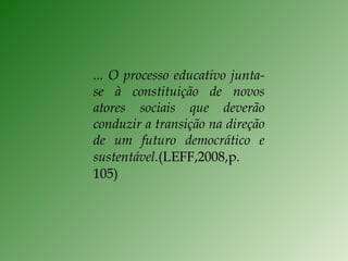 ... O processo educativo junta-se à constituição de novos atores sociais que deverão conduzir a transição na direção de um futuro democrático e sustentável. (LEFF,2008,p. 105) 
