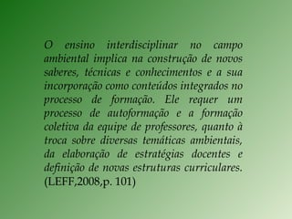 O ensino interdisciplinar no campo ambiental implica na construção de novos saberes, técnicas e conhecimentos e a sua incorporação como conteúdos integrados no processo de formação. Ele requer um processo de autoformação e a formação coletiva da equipe de professores, quanto à troca sobre diversas temáticas ambientais, da elaboração de estratégias docentes e definição de novas estruturas curriculares. (LEFF,2008,p. 101) 