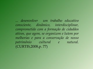 ... desenvolver  um trabalho educativo consciente, dinâmico, interdisciplinar, comprometido com a formação de cidadãos ativos, que agem, se organizem e lutem por melhorias e para a conservação de nosso patrimônio cultural e natural.  (CURTIS,2008,p. 77) 