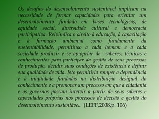 Os desafios do desenvolvimento sustentável implicam na necessidade de formar capacidades para orientar um desenvolvimento fundado em bases tecnológicas, de equidade social, diversidade cultural e democracia participativa. Reivindica o direito à educação, à capacitação e à formação ambiental como fundamento da sustentabilidade, permitindo a cada homem e a cada sociedade produzir e se apropriar de  saberes, técnicas e conhecimentos para participar da gestão de seus processos de produção, decidir suas condições de existência e definir sua qualidade de vida. Isto permitiria romper a dependência e a iniqüidade fundadas na distribuição desigual do conhecimento e a promover um processo em que a cidadania e os governos possam intervir a partir de seus saberes e capacidades próprias nos processos de decisão e gestão do desenvolvimento sustentável.   (LEFF,2008,p. 106) 