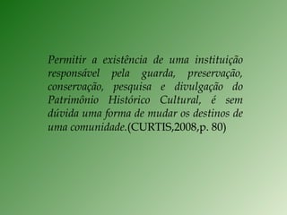 Permitir a existência de uma instituição responsável pela guarda, preservação, conservação, pesquisa e divulgação do Patrimônio Histórico Cultural, é sem dúvida uma forma de mudar os destinos de uma comunidade. (CURTIS,2008,p. 80) 